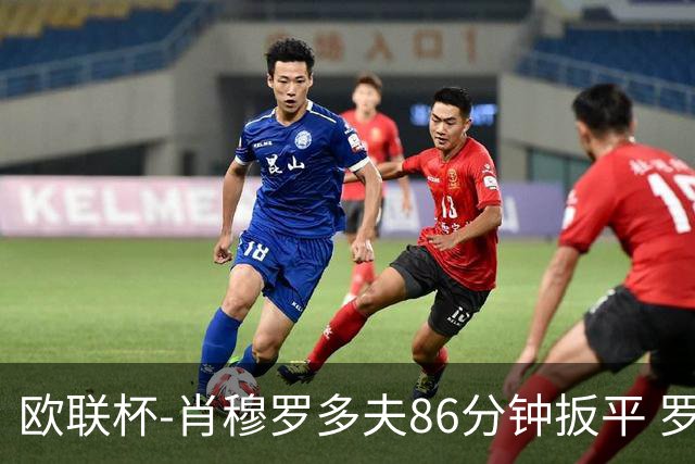 欧联杯-肖穆罗多夫86分钟扳平 罗马遭绝杀1-2客负